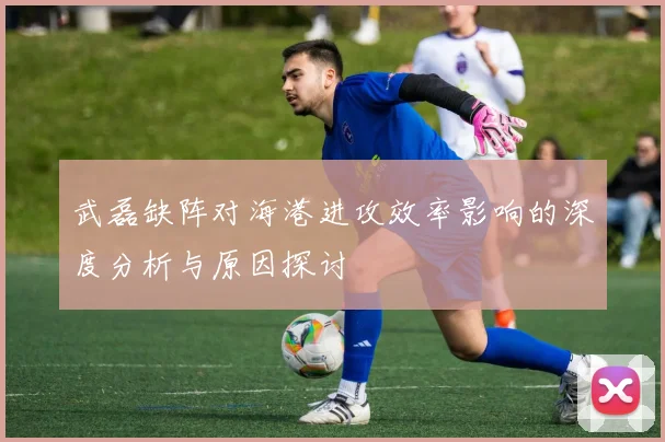 武磊缺阵对海港进攻效率影响的深度分析与原因探讨