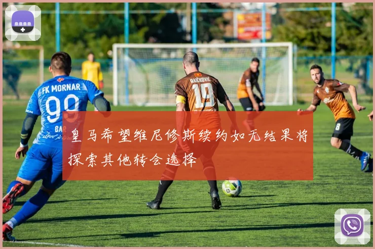 皇马希望维尼修斯续约如无结果将探索其他转会选择