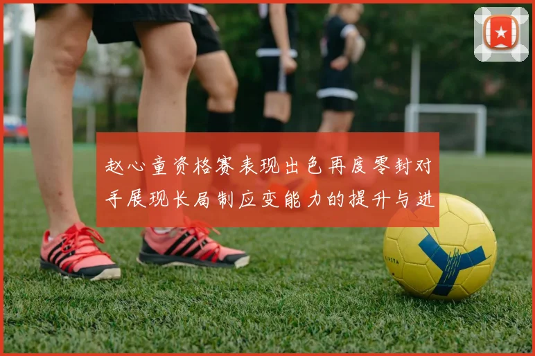 赵心童资格赛表现出色再度零封对手展现长局制应变能力的提升与进步