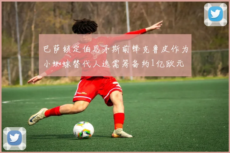 巴萨锁定伯恩茅斯前锋克鲁皮作为小蜘蛛替代人选需筹备约1亿欧元