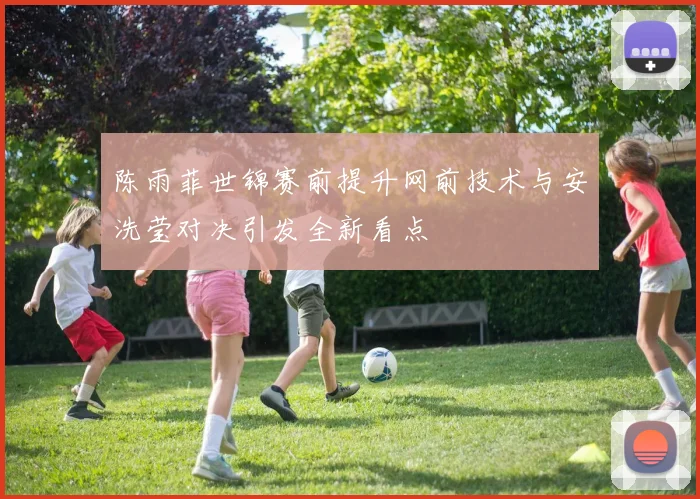 陈雨菲世锦赛前提升网前技术与安洗莹对决引发全新看点