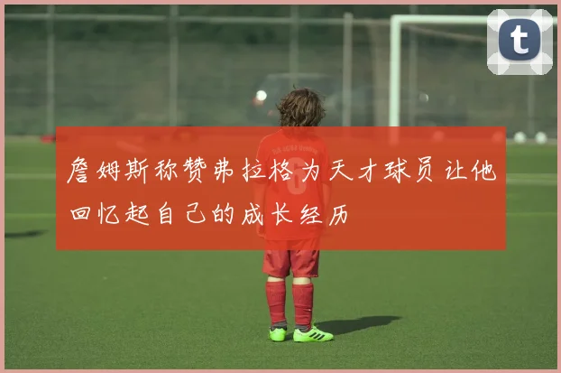 詹姆斯称赞弗拉格为天才球员让他回忆起自己的成长经历