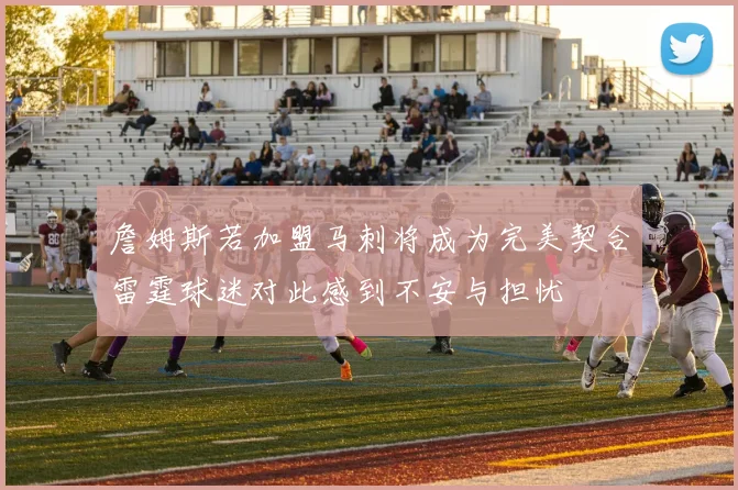 詹姆斯若加盟马刺将成为完美契合雷霆球迷对此感到不安与担忧